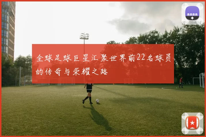 全球足球巨星汇聚世界前22名球员的传奇与荣耀之路