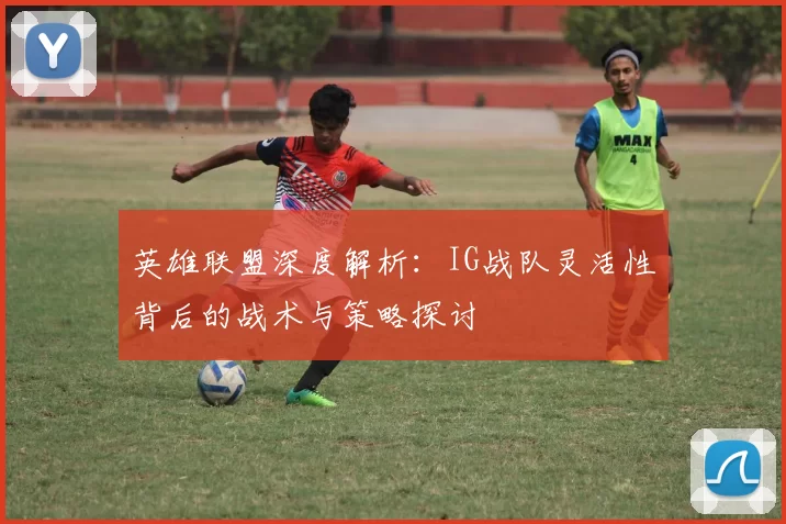 英雄联盟深度解析：IG战队灵活性背后的战术与策略探讨