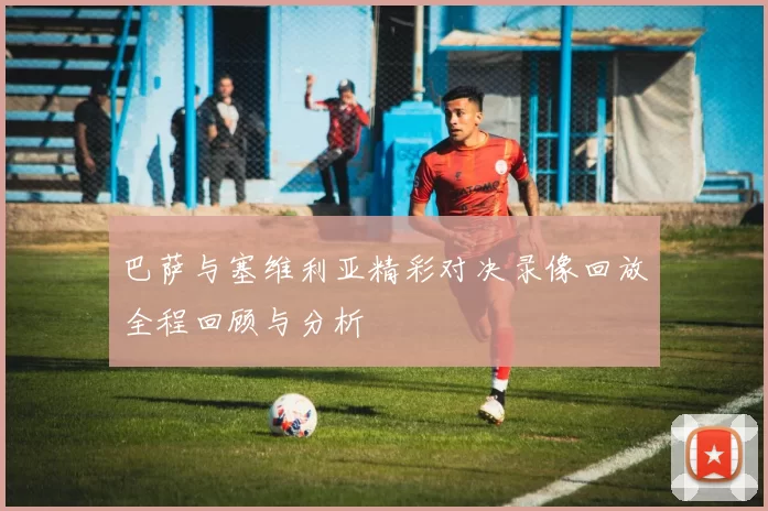 巴萨与塞维利亚精彩对决录像回放全程回顾与分析