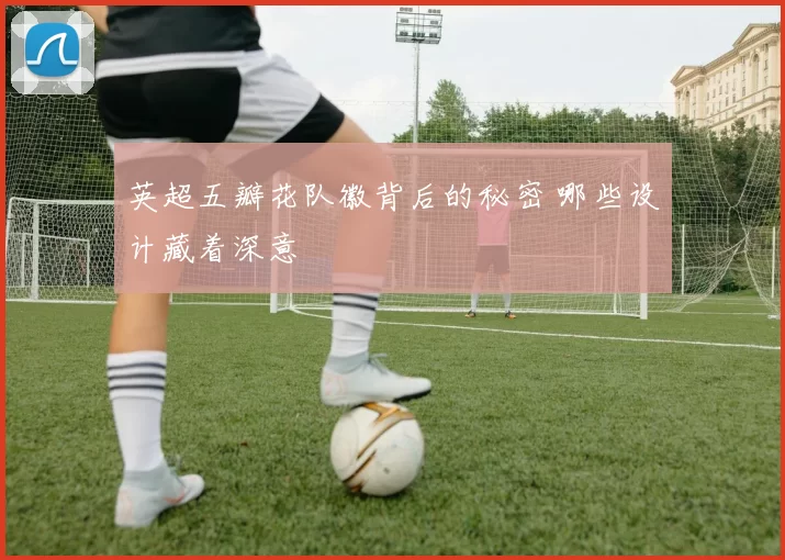 英超五瓣花队徽背后的秘密 哪些设计藏着深意