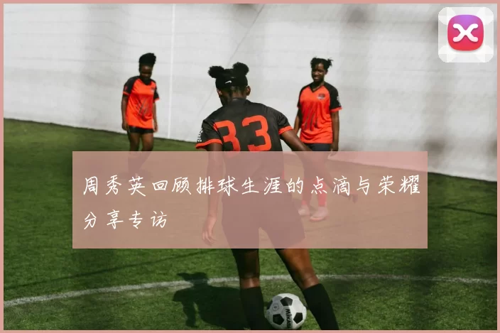 周秀英回顾排球生涯的点滴与荣耀分享专访