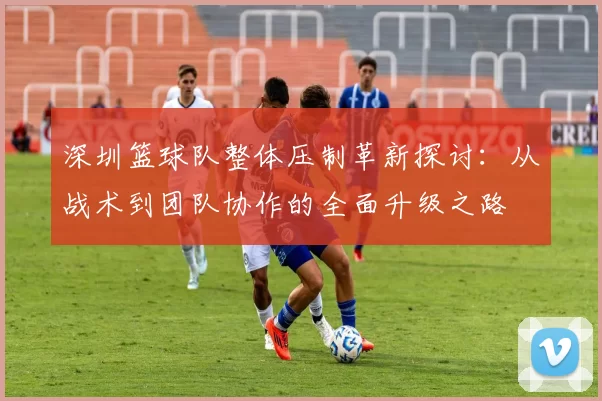 深圳篮球队整体压制革新探讨：从战术到团队协作的全面升级之路