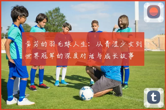 黄芳的羽毛球人生：从青涩少女到世界冠军的深度对话与成长故事