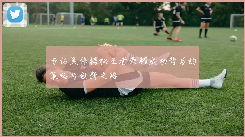 专访吴伟揭秘王者荣耀成功背后的策略与创新之路