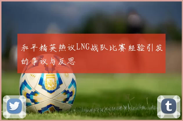 和平精英热议LNG战队比赛经验引发的争议与反思