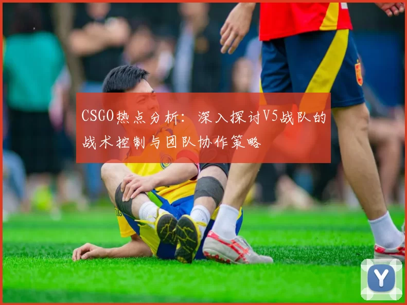 CSGO热点分析：深入探讨V5战队的战术控制与团队协作策略