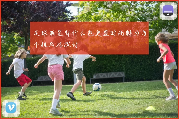 足球明星背什么包更显时尚魅力与个性风格探讨