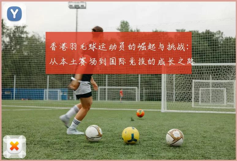 香港羽毛球运动员的崛起与挑战：从本土赛场到国际竞技的成长之路