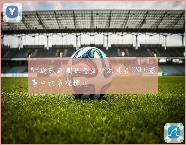 WE战队近期状态分析及其在CSGO赛事中的表现探讨