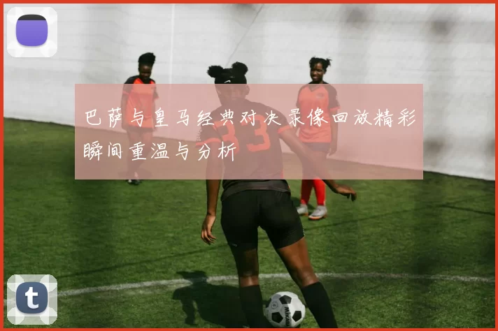 巴萨与皇马经典对决录像回放精彩瞬间重温与分析