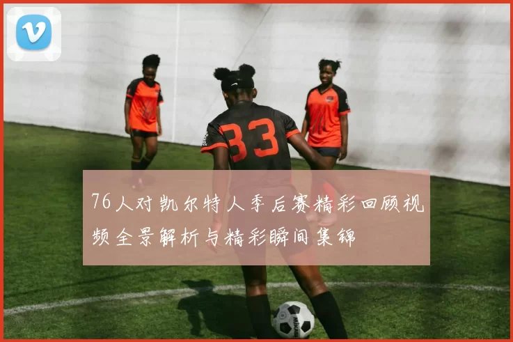 76人对凯尔特人季后赛精彩回顾视频全景解析与精彩瞬间集锦