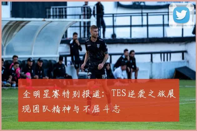 全明星赛特别报道：TES逆袭之旅展现团队精神与不屈斗志