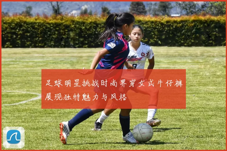 足球明星挑战时尚界穿女式牛仔裤展现独特魅力与风格
