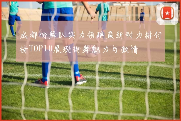 成都街舞队实力领跑最新耐力排行榜TOP10展现街舞魅力与激情