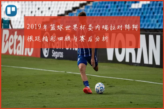 2019年篮球世界杯委内瑞拉对阵阿根廷精彩回顾与赛后分析