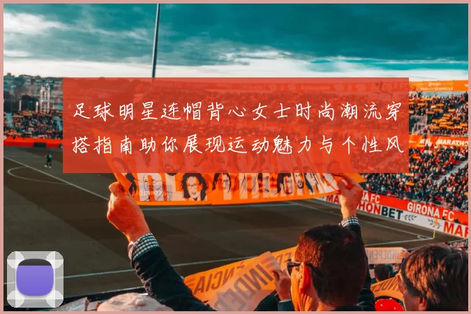 足球明星连帽背心女士时尚潮流穿搭指南助你展现运动魅力与个性风采