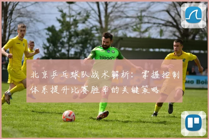 北京乒乓球队战术解析：掌握控制体系提升比赛胜率的关键策略