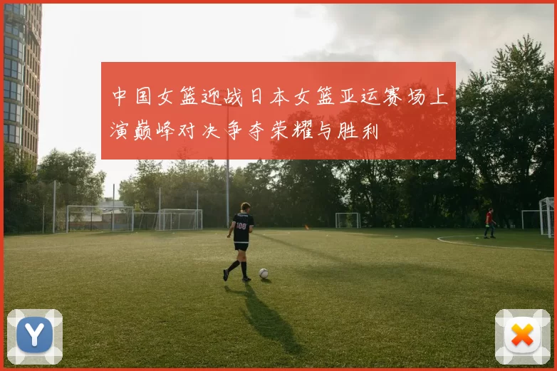 中国女篮迎战日本女篮亚运赛场上演巅峰对决争夺荣耀与胜利