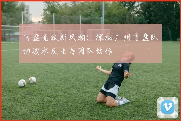 飞盘竞技新风潮：探秘广州飞盘队的战术反击与团队协作