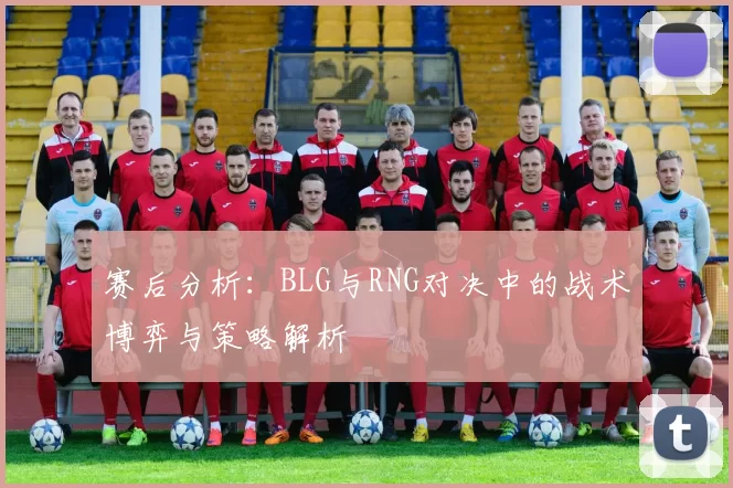 赛后分析：BLG与RNG对决中的战术博弈与策略解析