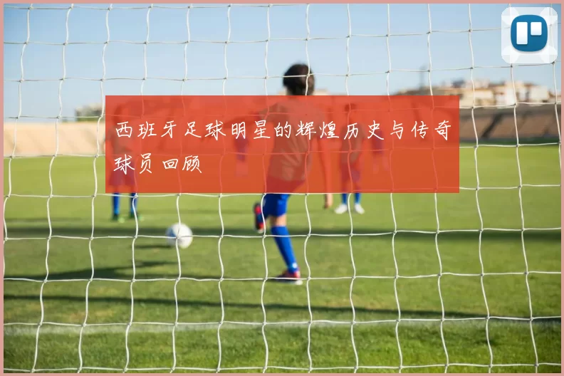 西班牙足球明星的辉煌历史与传奇球员回顾