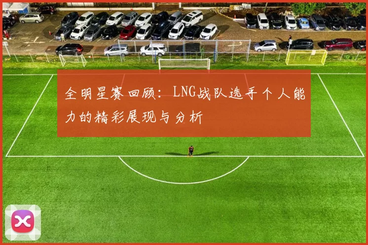 全明星赛回顾：LNG战队选手个人能力的精彩展现与分析