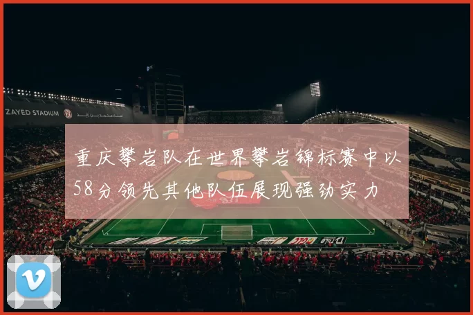 重庆攀岩队在世界攀岩锦标赛中以58分领先其他队伍展现强劲实力