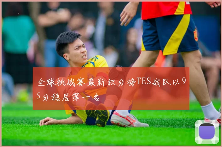 全球挑战赛最新积分榜TES战队以95分稳居第一名