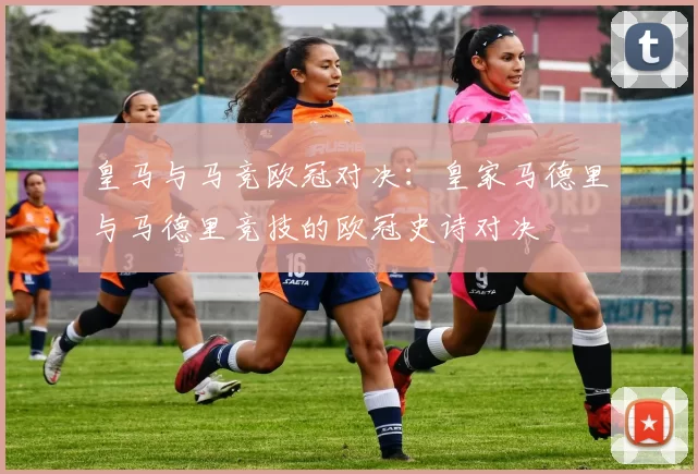 皇马与马竞欧冠对决：皇家马德里与马德里竞技的欧冠史诗对决