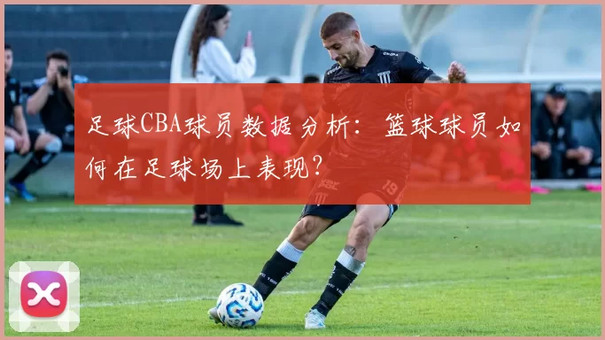 足球CBA球员数据分析：篮球球员如何在足球场上表现？