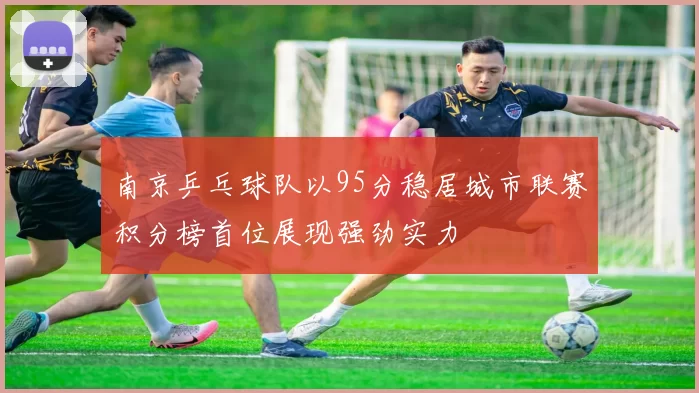 南京乒乓球队以95分稳居城市联赛积分榜首位展现强劲实力