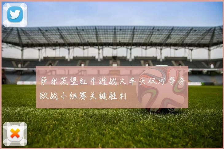 萨尔茨堡红牛迎战火车头双方争夺欧战小组赛关键胜利