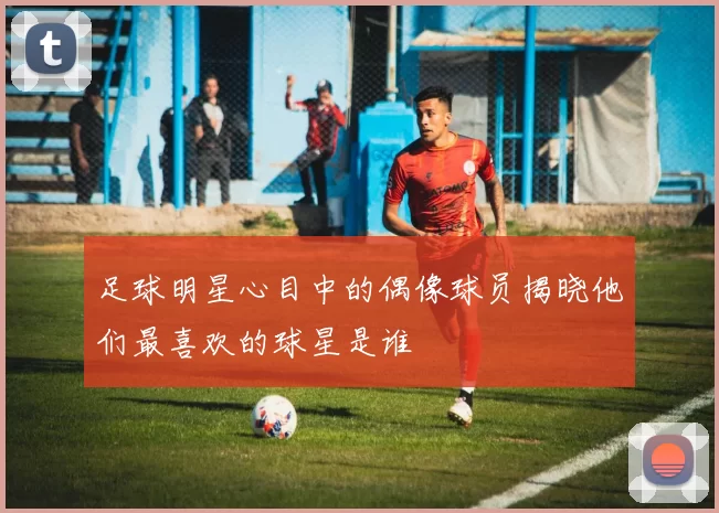 足球明星心目中的偶像球员揭晓他们最喜欢的球星是谁