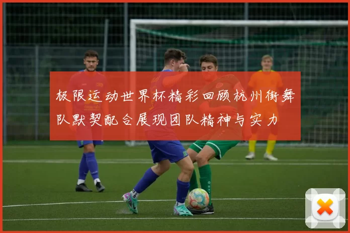 极限运动世界杯精彩回顾杭州街舞队默契配合展现团队精神与实力