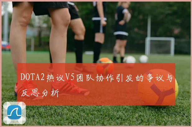 DOTA2热议V5团队协作引发的争议与反思分析