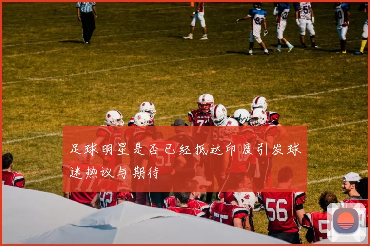 足球明星是否已经抵达印度引发球迷热议与期待