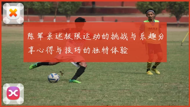 陈军亲述极限运动的挑战与乐趣分享心得与技巧的独特体验