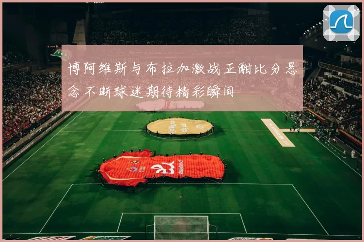博阿维斯与布拉加激战正酣比分悬念不断球迷期待精彩瞬间