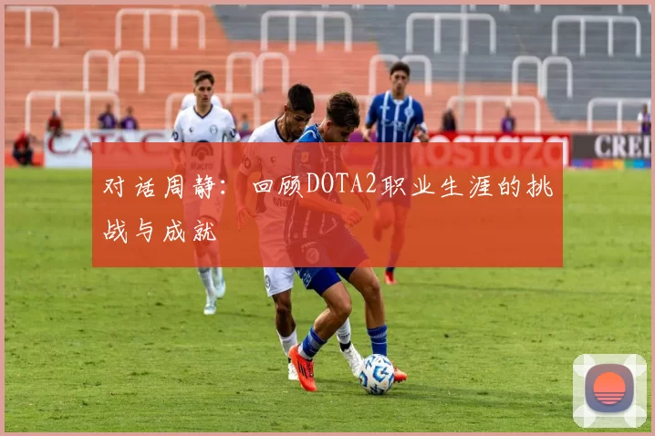 对话周静：回顾DOTA2职业生涯的挑战与成就