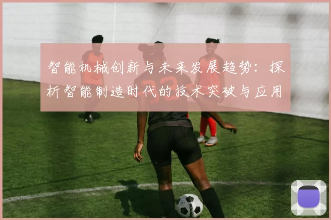 智能机械创新与未来发展趋势：探析智能制造时代的技术突破与应用前景