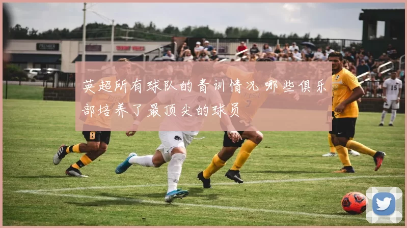 英超所有球队的青训情况 哪些俱乐部培养了最顶尖的球员