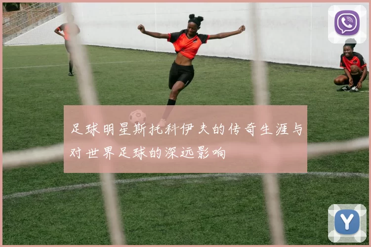 足球明星斯托科伊夫的传奇生涯与对世界足球的深远影响