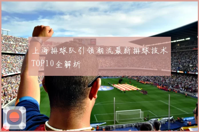 上海排球队引领潮流最新排球技术TOP10全解析