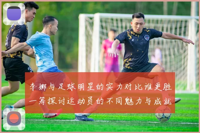 李娜与足球明星的实力对比谁更胜一筹探讨运动员的不同魅力与成就