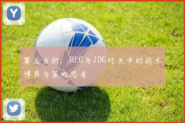 赛后分析：BLG与JDG对决中的战术博弈与策略思考