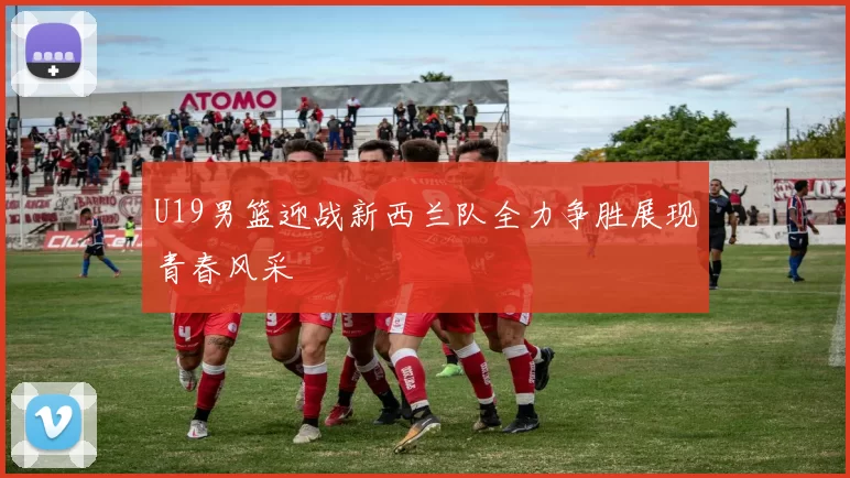 U19男篮迎战新西兰队全力争胜展现青春风采