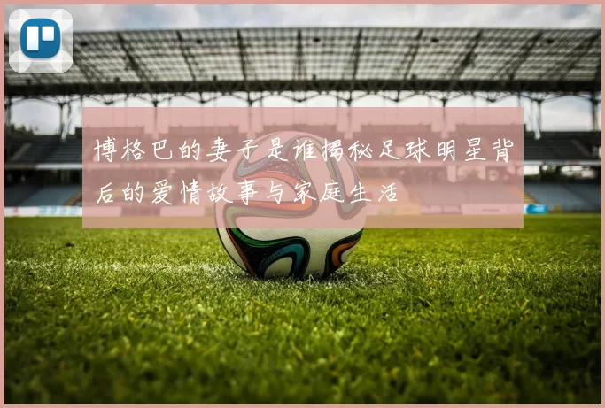 博格巴的妻子是谁揭秘足球明星背后的爱情故事与家庭生活